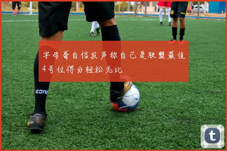 字母哥自信发声称自己是联盟最佳4号位得分轻松无比