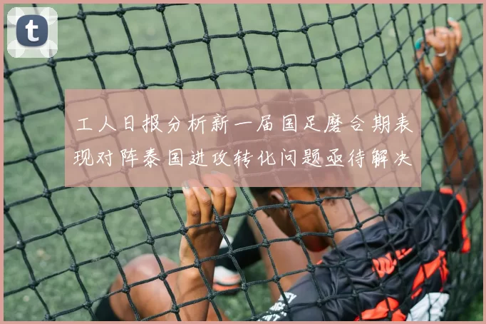 工人日报分析新一届国足磨合期表现对阵泰国进攻转化问题亟待解决