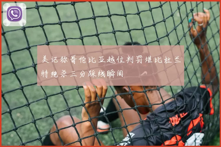 美记称哥伦比亚越位判罚堪比杜兰特绝杀三分踩线瞬间