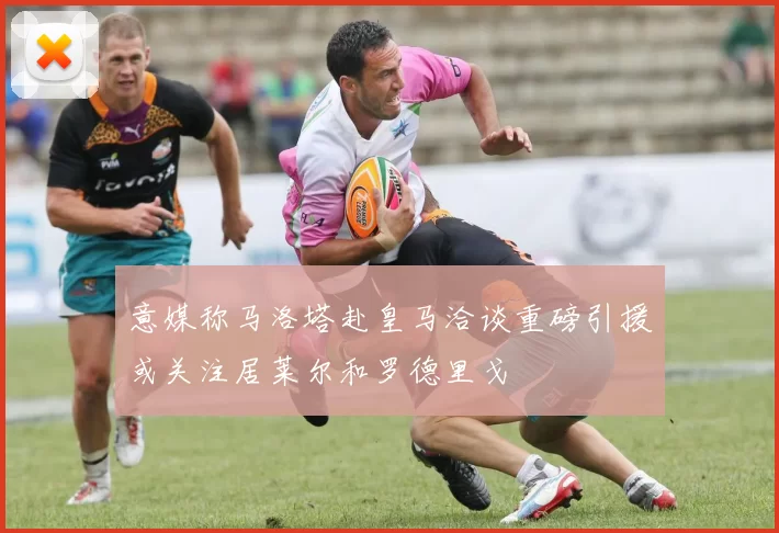 意媒称马洛塔赴皇马洽谈重磅引援或关注居莱尔和罗德里戈