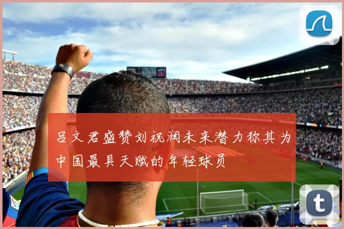 吕文君盛赞刘祝润未来潜力称其为中国最具天赋的年轻球员