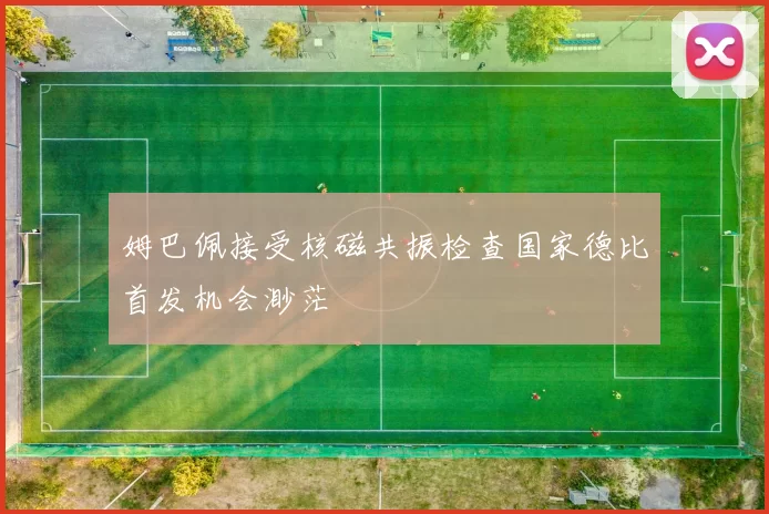 姆巴佩接受核磁共振检查国家德比首发机会渺茫