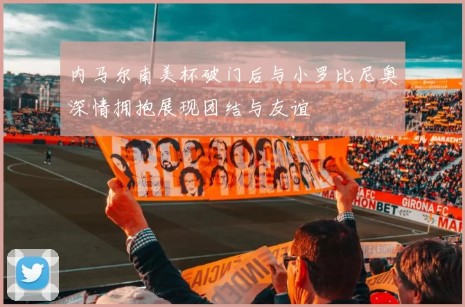 内马尔南美杯破门后与小罗比尼奥深情拥抱展现团结与友谊
