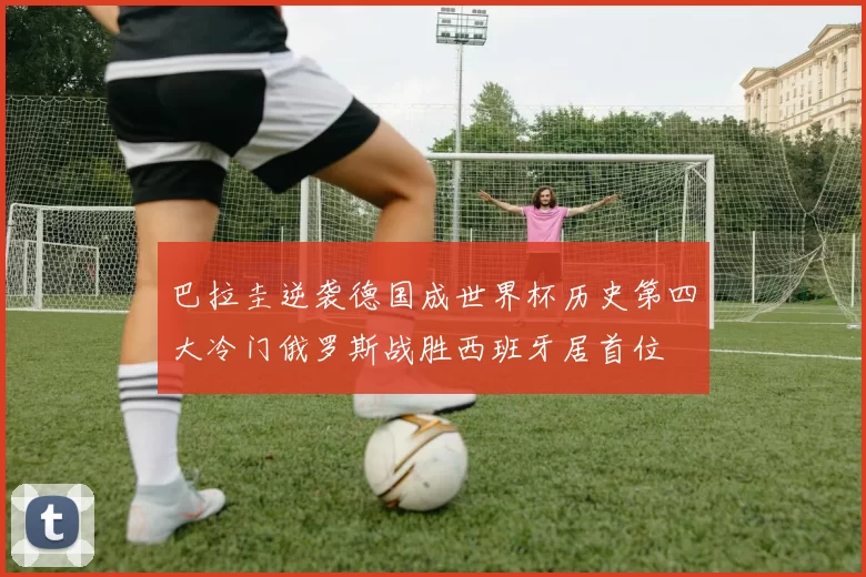 巴拉圭逆袭德国成世界杯历史第四大冷门俄罗斯战胜西班牙居首位