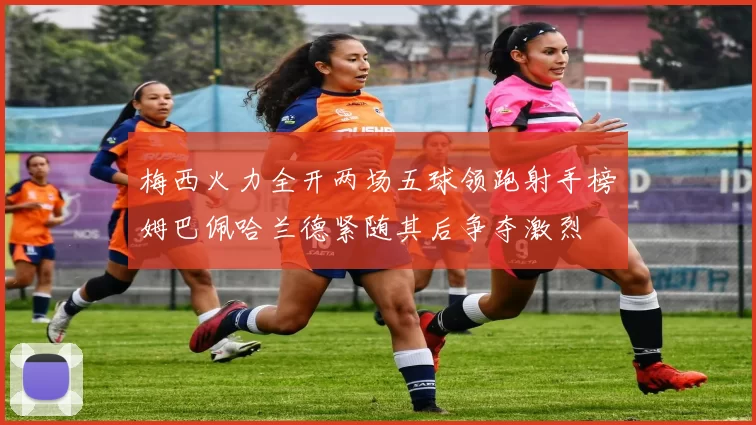 梅西火力全开两场五球领跑射手榜姆巴佩哈兰德紧随其后争夺激烈