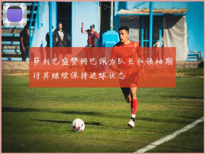 萨利巴盛赞姆巴佩为队长和领袖期待其继续保持进球状态