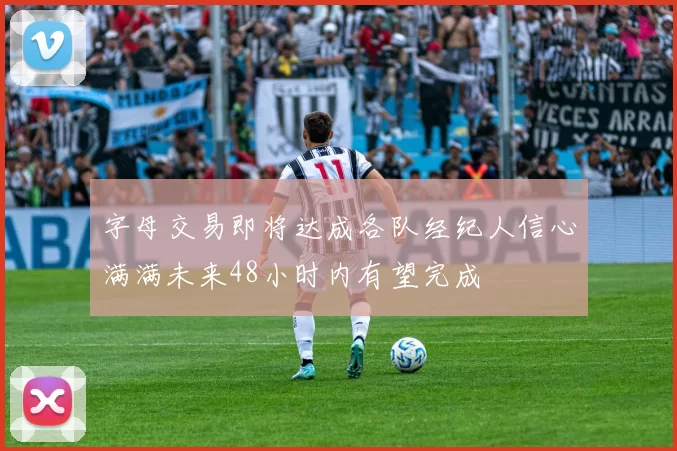 字母交易即将达成各队经纪人信心满满未来48小时内有望完成