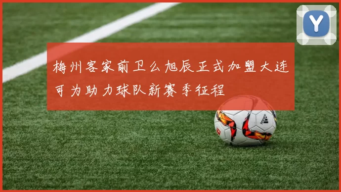 梅州客家前卫么旭辰正式加盟大连可为助力球队新赛季征程