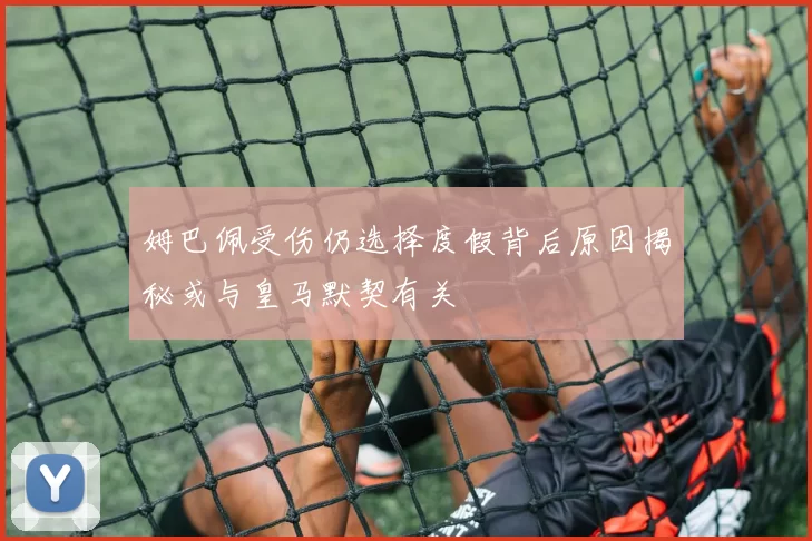 姆巴佩受伤仍选择度假背后原因揭秘或与皇马默契有关
