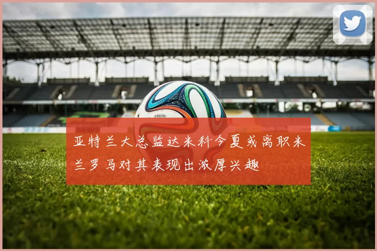 亚特兰大总监达米科今夏或离职米兰罗马对其表现出浓厚兴趣