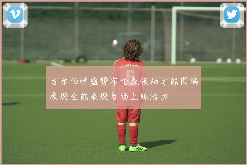 吉尔伯特盛赞布伦森领袖才能圆满展现全能表现与场上统治力