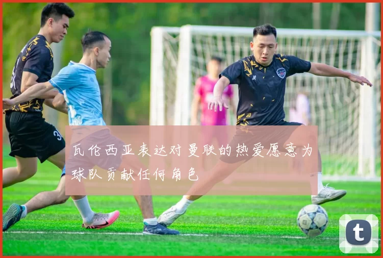 瓦伦西亚表达对曼联的热爱愿意为球队贡献任何角色