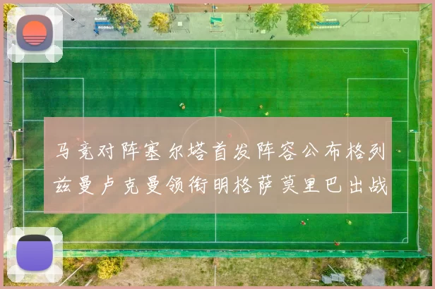 马竞对阵塞尔塔首发阵容公布格列兹曼卢克曼领衔明格萨莫里巴出战