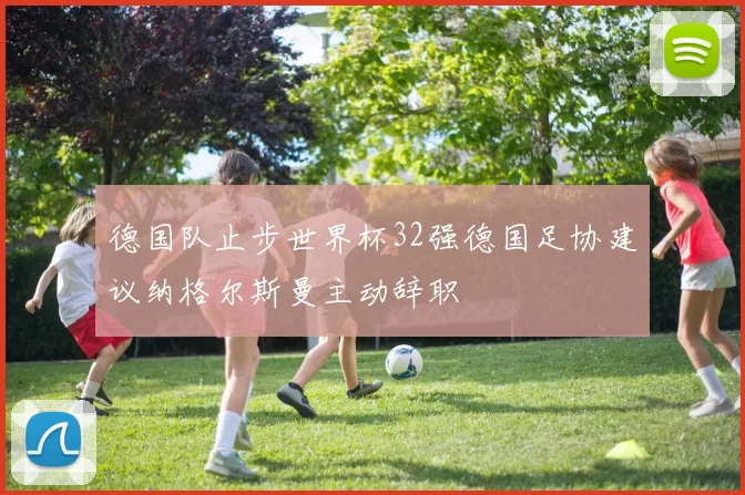 德国队止步世界杯32强德国足协建议纳格尔斯曼主动辞职