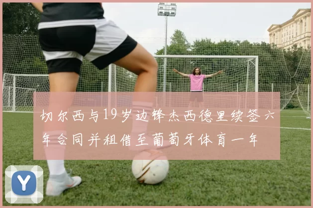 切尔西与19岁边锋杰西德里续签六年合同并租借至葡萄牙体育一年