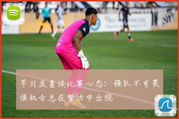 早川友基谈比赛心态：强队不可畏惧机会总在努力中出现