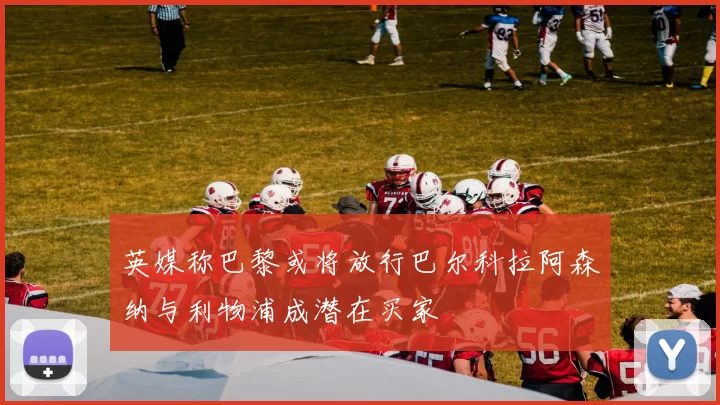 英媒称巴黎或将放行巴尔科拉阿森纳与利物浦成潜在买家