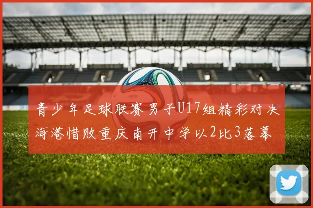 青少年足球联赛男子U17组精彩对决海港惜败重庆南开中学以2比3落幕