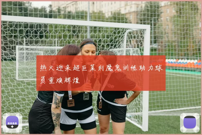 热火迎来超巨莱利魔鬼训练助力球员重焕辉煌