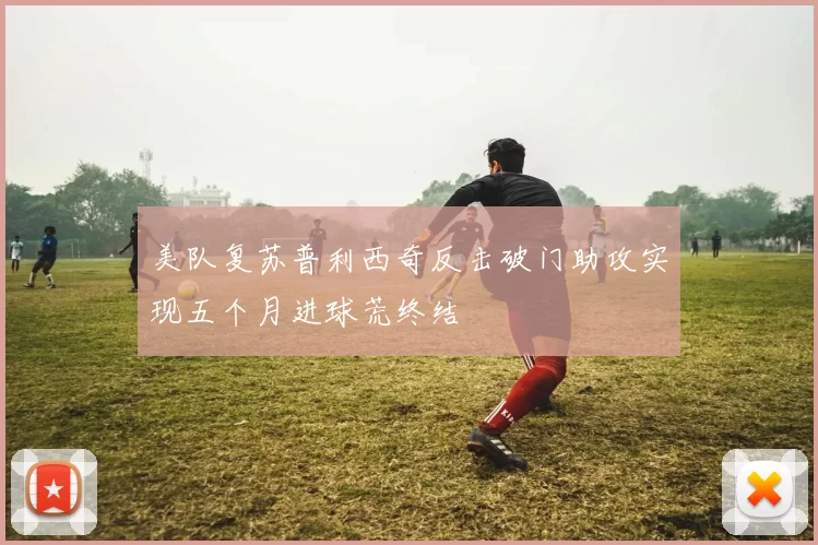 美队复苏普利西奇反击破门助攻实现五个月进球荒终结