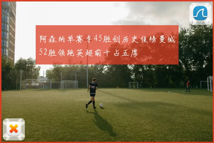 阿森纳单赛季45胜创历史佳绩曼城52胜领跑英超前十占五席