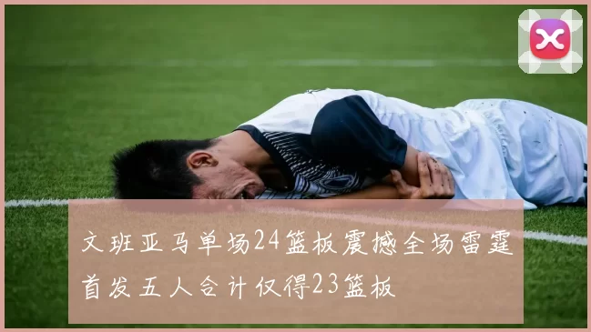 文班亚马单场24篮板震撼全场雷霆首发五人合计仅得23篮板