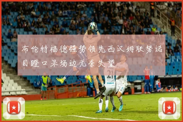 布伦特福德强势领先西汉姆联努诺目瞪口呆场边无奈失望